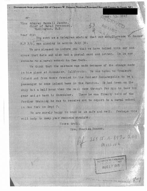 A copy of a letter from the mother of RT2c Clarence W. Donnor to the Chief of Naval Personnel advising him that contrary to the telegram she received notifying her that her son was missing in action, she had spoken with him and received mail posted by him since the date on which her son ostensibly went missing. The letter is included in Donnor’s official military personnel file (OMPF) along with a copy of the Navy’s telegram and a reply to the above letter from the Navy apologizing for the mistake. Donnor’s OMPF was obtained from the National Archives and Records Administration by Naval History and Heritage Command Historian Richard Hulver, Ph.D. as part of his review of the Navy’s official accounting of the personnel losses from the July 30, 1945 sinking of heavy cruiser USS Indianapolis (CA 35). (Released with Mrs. Donnor’s Address Redacted)
